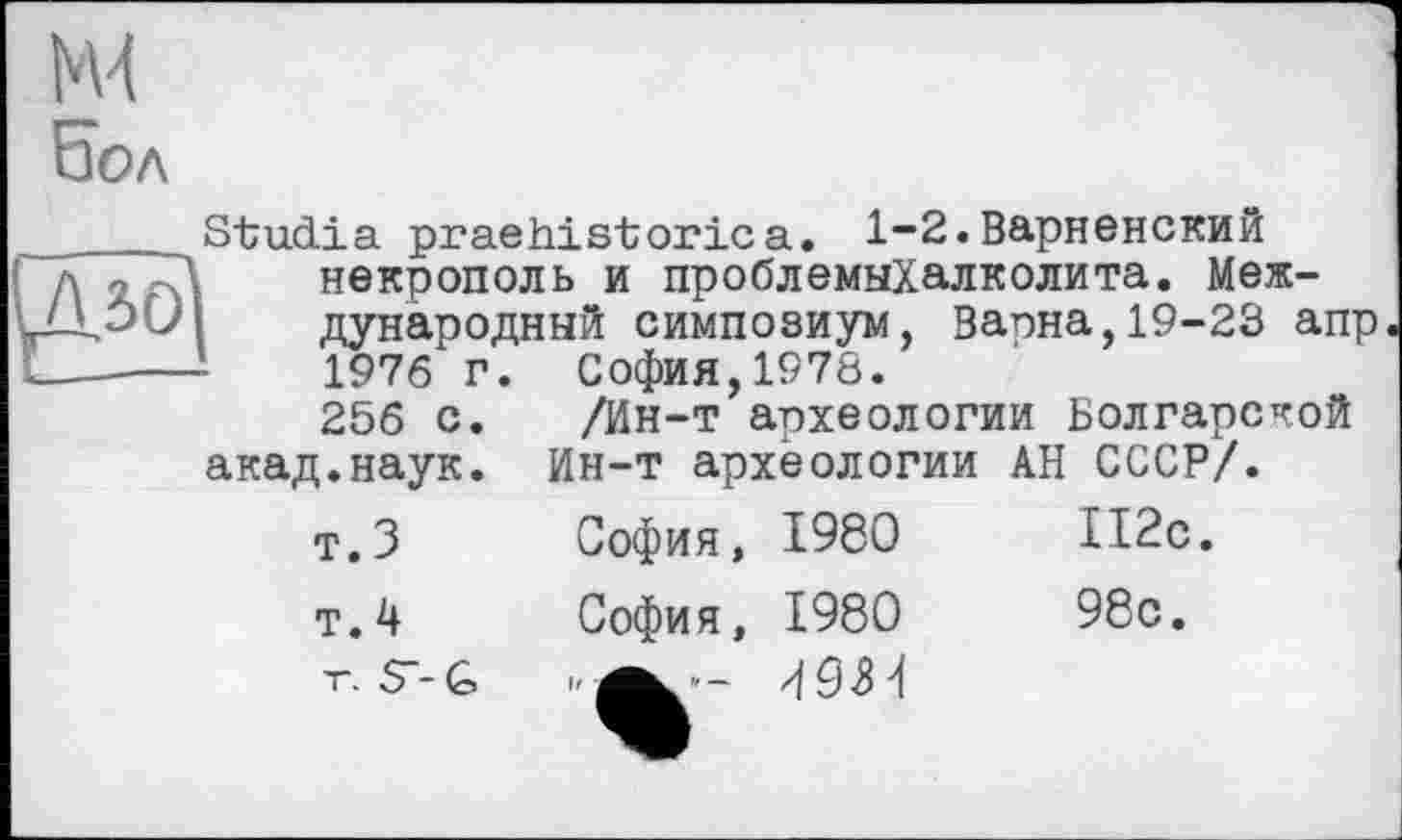 ﻿NU
Езол
л
София,1978. '
/Ин-т археологии Болгарской Ин-т археологии
София, 1980
Studia praehistoric а. 1-2.Варненский некрополь и проблемыХалколита. Международный симпозиум, Вапна,19-23 апр 1976 г. ~ ’	----
256 с. акад.наук.
т. 3
АН СССР/.
112с.
т.4 София, 1980	98с.
" — U 9 3 4